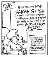 Fried chicken lover Sarah Gough - a Powell River B.C. resident consumes six or seven buckets of the fast food snack EACH and EVERY NIGHT! Never without the food, Sarah is able to fly to the nearest KFC and back in about TWO MINUTES!