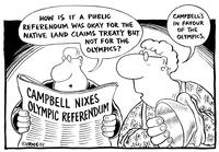 "How is it a public referendum was okay for the native land claims treaty but not for the Olympics?" "Campbell's in favour of the Olympics."